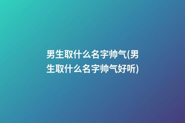 男生取什么名字帅气(男生取什么名字帅气好听)