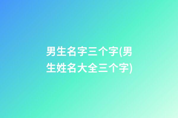 男生名字三个字(男生姓名大全三个字)