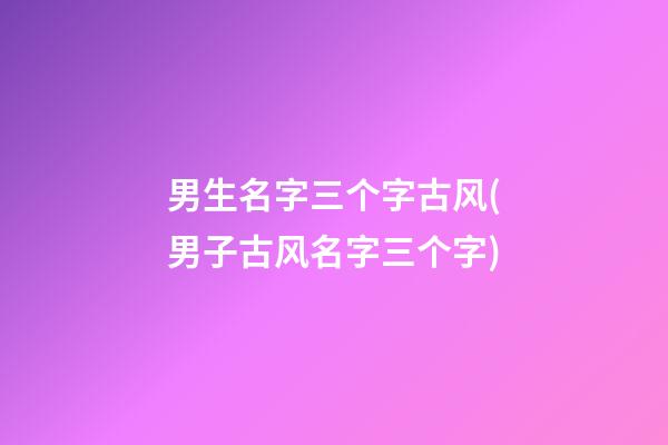 男生名字三个字古风(男子古风名字三个字)