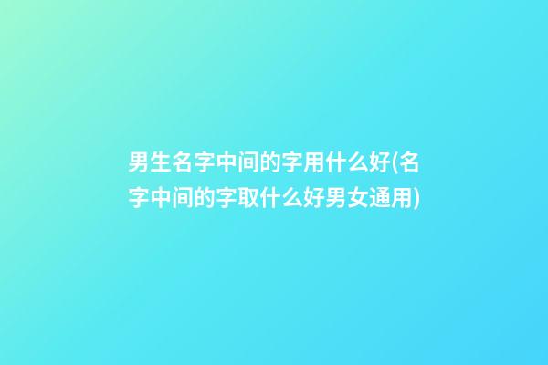 男生名字中间的字用什么好(名字中间的字取什么好男女通用)
