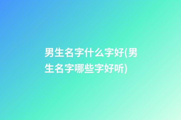 男生名字什么字好(男生名字哪些字好听)