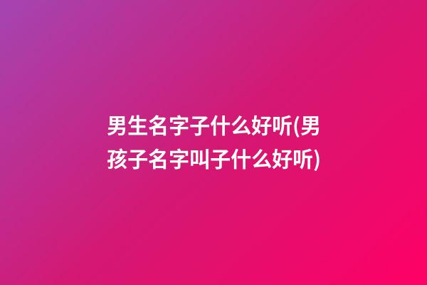 男生名字子什么好听(男孩子名字叫子什么好听)