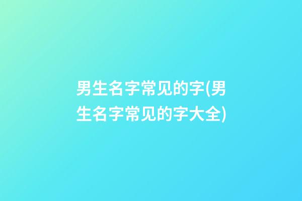 男生名字常见的字(男生名字常见的字大全)