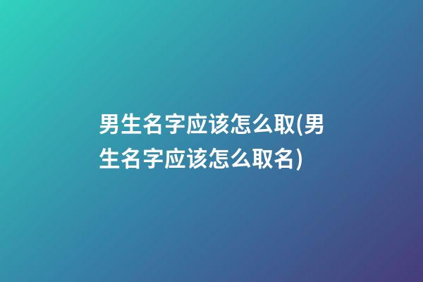 男生名字应该怎么取(男生名字应该怎么取名)