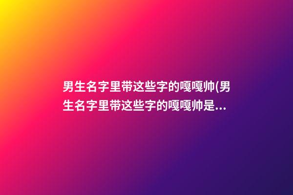男生名字里带这些字的嘎嘎帅(男生名字里带这些字的嘎嘎帅是什么)