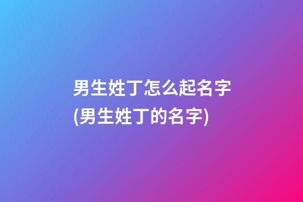 男生姓丁怎么起名字(男生姓丁的名字)