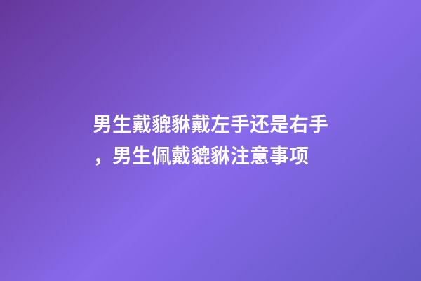 男生戴貔貅戴左手还是右手，男生佩戴貔貅注意事项
