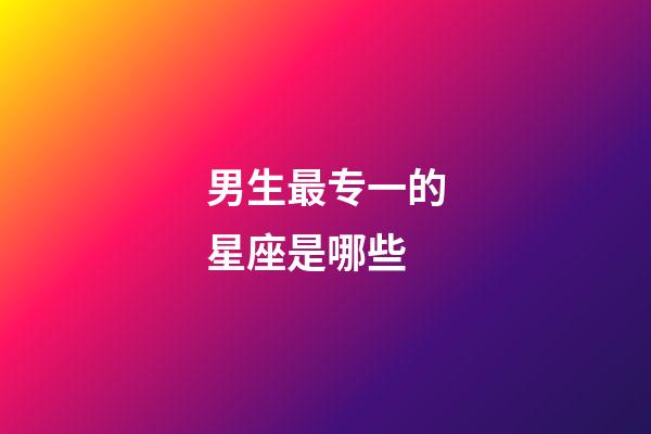 男生最专一的星座是哪些-第1张-星座运势-玄机派