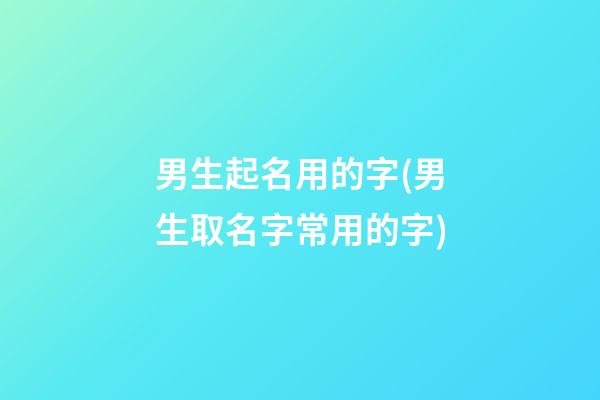 男生起名用的字(男生取名字常用的字)