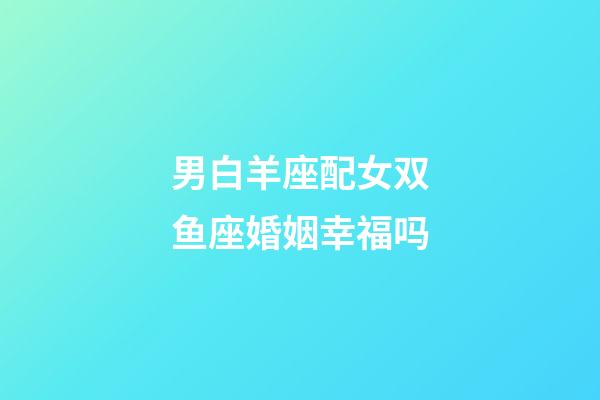 男白羊座配女双鱼座婚姻幸福吗-第1张-星座运势-玄机派