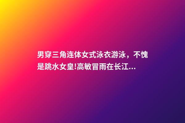 男穿三角连体女式泳衣游泳，不愧是跳水女皇!高敏冒雨在长江中游泳-第1张-观点-玄机派