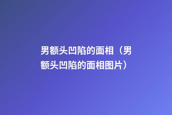 男额头凹陷的面相（男额头凹陷的面相图片）