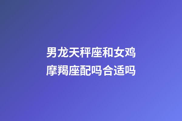 男龙天秤座和女鸡摩羯座配吗合适吗-第1张-星座运势-玄机派