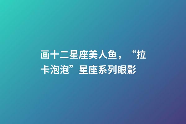 画十二星座美人鱼，“拉卡泡泡”星座系列眼影-第1张-观点-玄机派