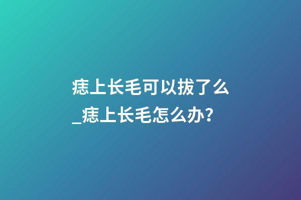 痣上长毛可以拔了么_痣上长毛怎么办？