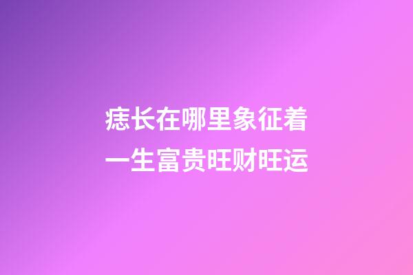 痣长在哪里象征着一生富贵旺财旺运?