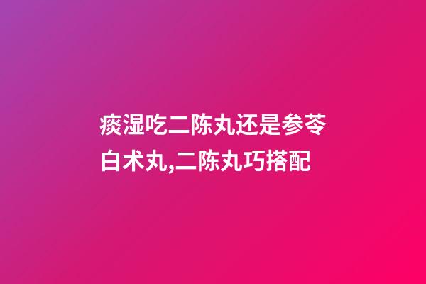 痰湿吃二陈丸还是参苓白术丸,二陈丸巧搭配-第1张-观点-玄机派