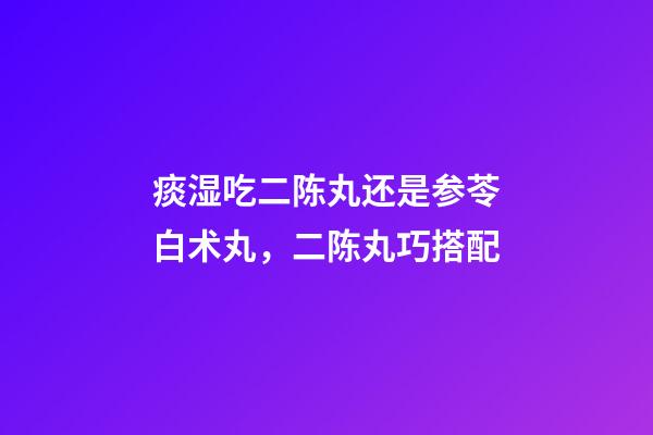 痰湿吃二陈丸还是参苓白术丸，二陈丸巧搭配-第1张-观点-玄机派