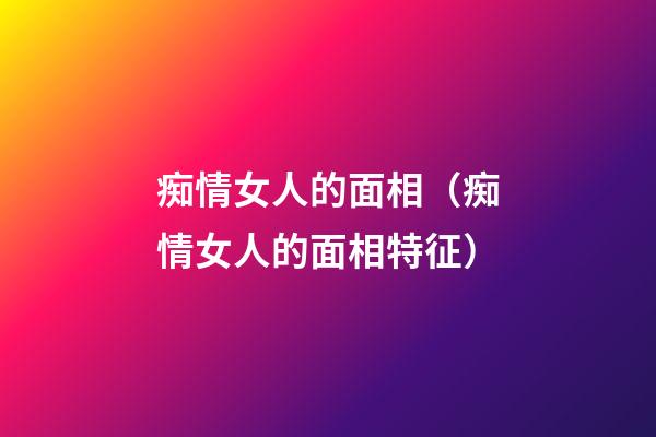 痴情女人的面相（痴情女人的面相特征）