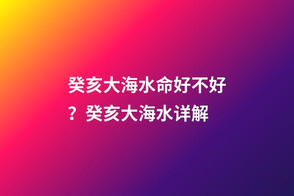 癸亥大海水命好不好？癸亥大海水详解