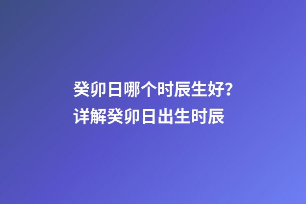 癸卯日哪个时辰生好？详解癸卯日出生时辰
