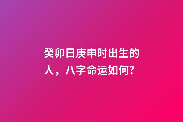 癸卯日庚申时出生的人，八字命运如何？