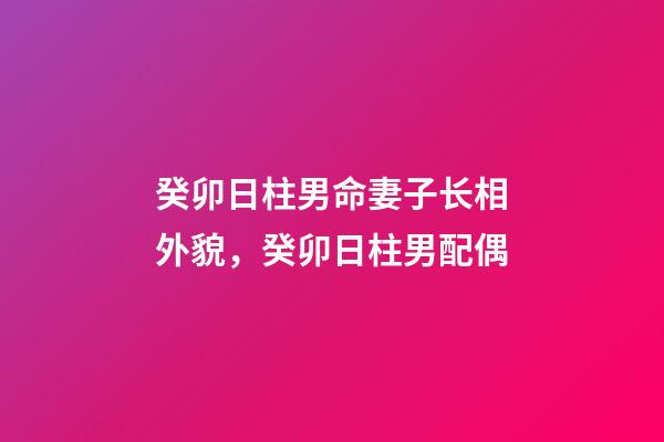 癸卯日柱男命妻子长相外貌，癸卯日柱男配偶