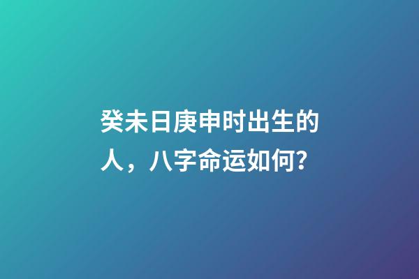 癸未日庚申时出生的人，八字命运如何？