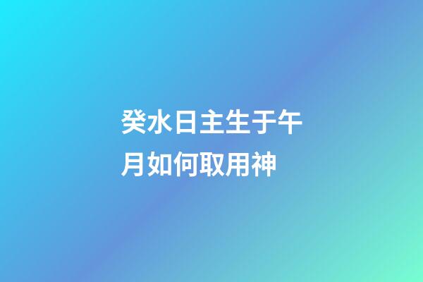 癸水日主生于午月如何取用神?