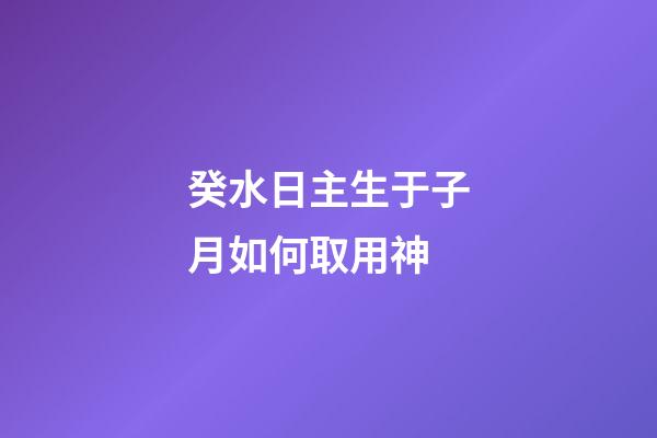 癸水日主生于子月如何取用神?