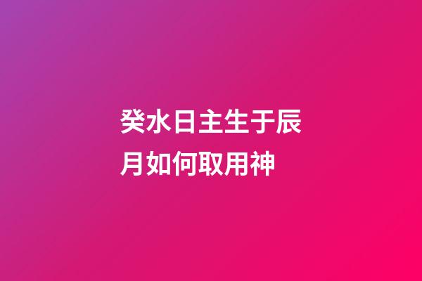 癸水日主生于辰月如何取用神?