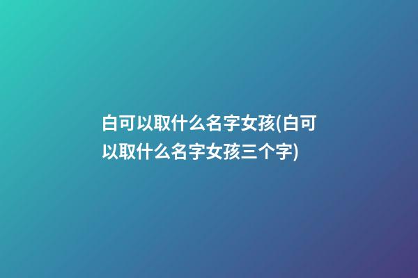 白可以取什么名字女孩(白可以取什么名字女孩三个字)