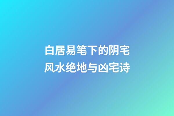 白居易笔下的阴宅风水绝地与凶宅诗