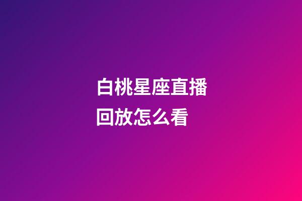 白桃星座直播回放怎么看-第1张-星座运势-玄机派
