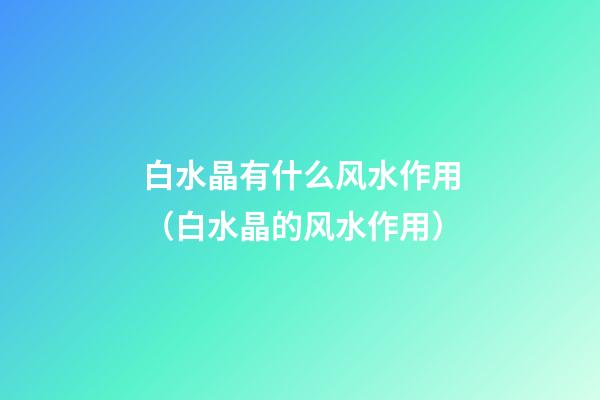 白水晶有什么风水作用（白水晶的风水作用）