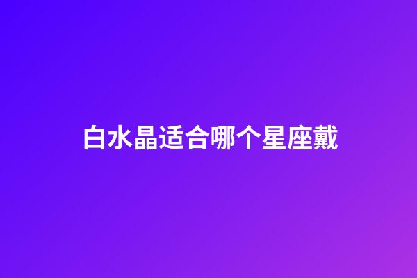 白水晶适合哪个星座戴-第1张-星座运势-玄机派