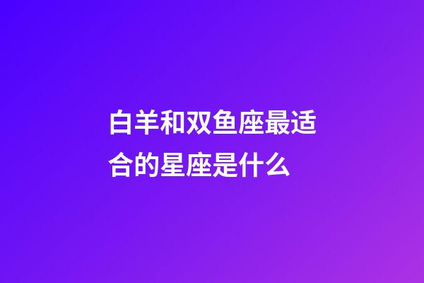 白羊和双鱼座最适合的星座是什么-第1张-星座运势-玄机派