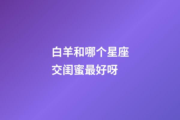 白羊和哪个星座交闺蜜最好呀-第1张-星座运势-玄机派