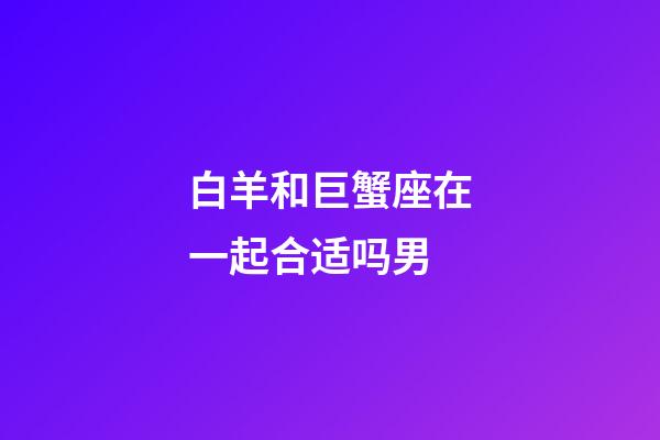 白羊和巨蟹座在一起合适吗男-第1张-星座运势-玄机派