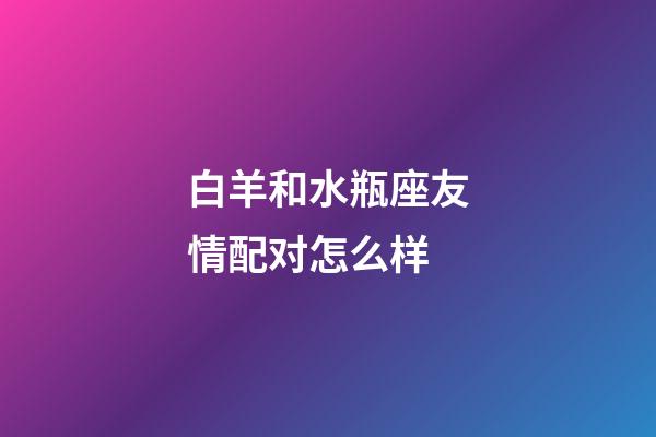 白羊和水瓶座友情配对怎么样-第1张-星座运势-玄机派