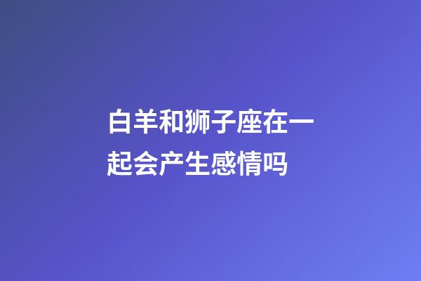 白羊和狮子座在一起会产生感情吗-第1张-星座运势-玄机派