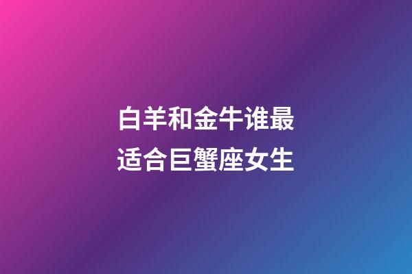 白羊和金牛谁最适合巨蟹座女生-第1张-星座运势-玄机派