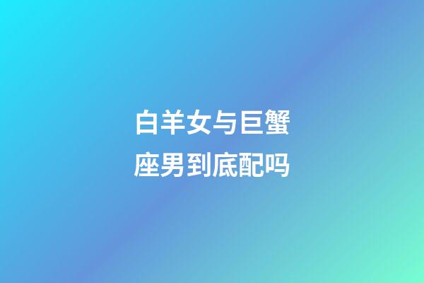 白羊女与巨蟹座男到底配吗-第1张-星座运势-玄机派