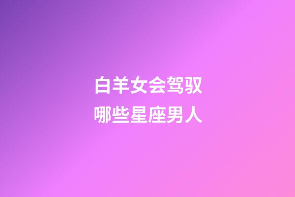 白羊女会驾驭哪些星座男人-第1张-星座运势-玄机派