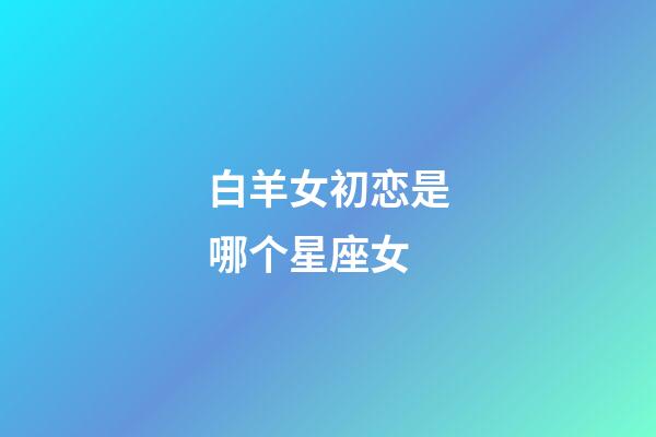 白羊女初恋是哪个星座女-第1张-星座运势-玄机派