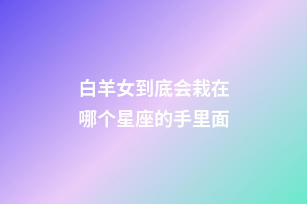 白羊女到底会栽在哪个星座的手里面-第1张-星座运势-玄机派