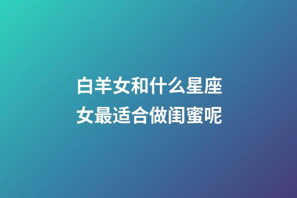 白羊女和什么星座女最适合做闺蜜呢-第1张-星座运势-玄机派