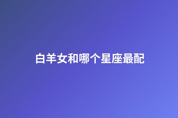 白羊女和哪个星座最配（女白羊座配什么星座最好）-第1张-星座运势-玄机派