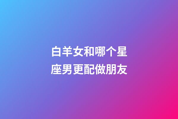 白羊女和哪个星座男更配做朋友-第1张-星座运势-玄机派