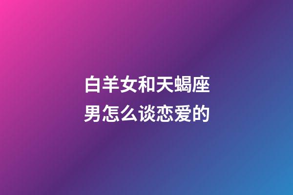 白羊女和天蝎座男怎么谈恋爱的-第1张-星座运势-玄机派